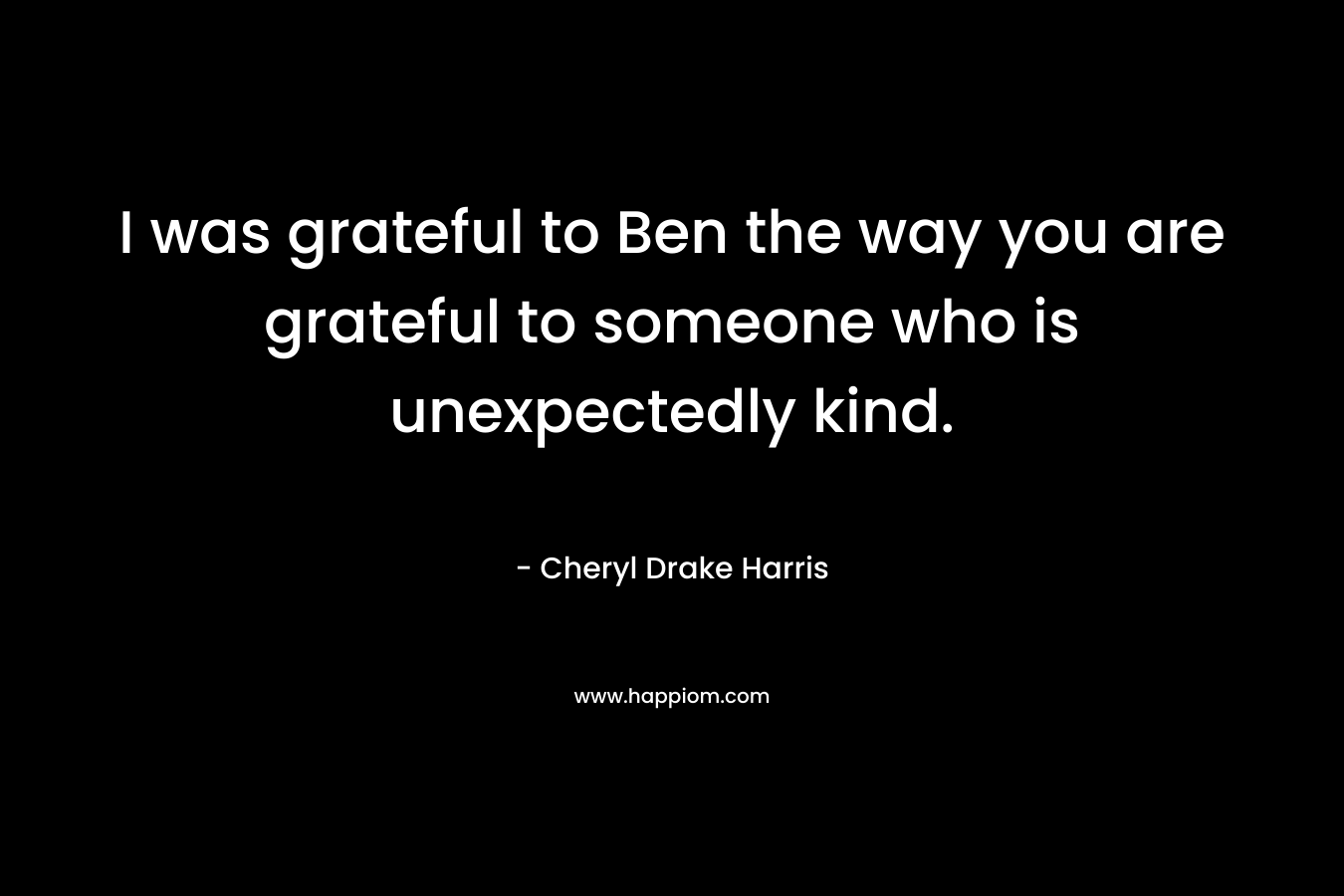 I was grateful to Ben the way you are grateful to someone who is unexpectedly kind.