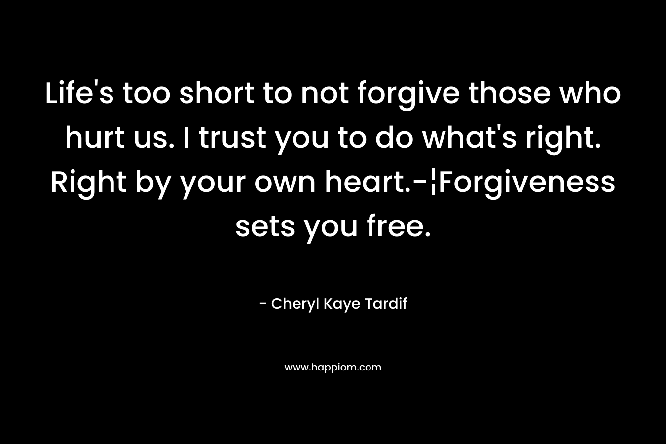Life's too short to not forgive those who hurt us. I trust you to do what's right. Right by your own heart.-¦Forgiveness sets you free.