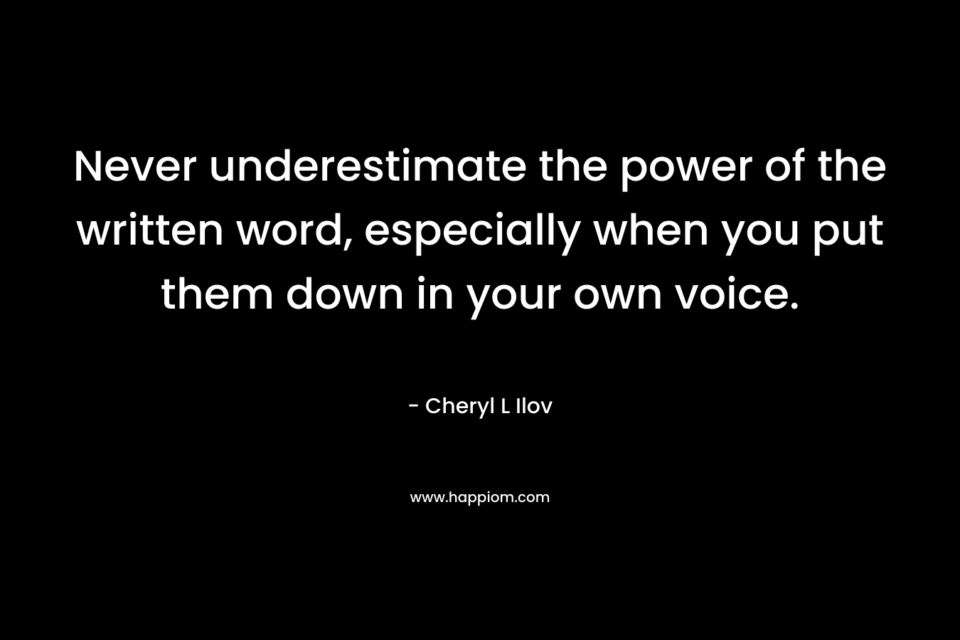 Never underestimate the power of the written word, especially when you put them down in your own voice. – Cheryl L Ilov