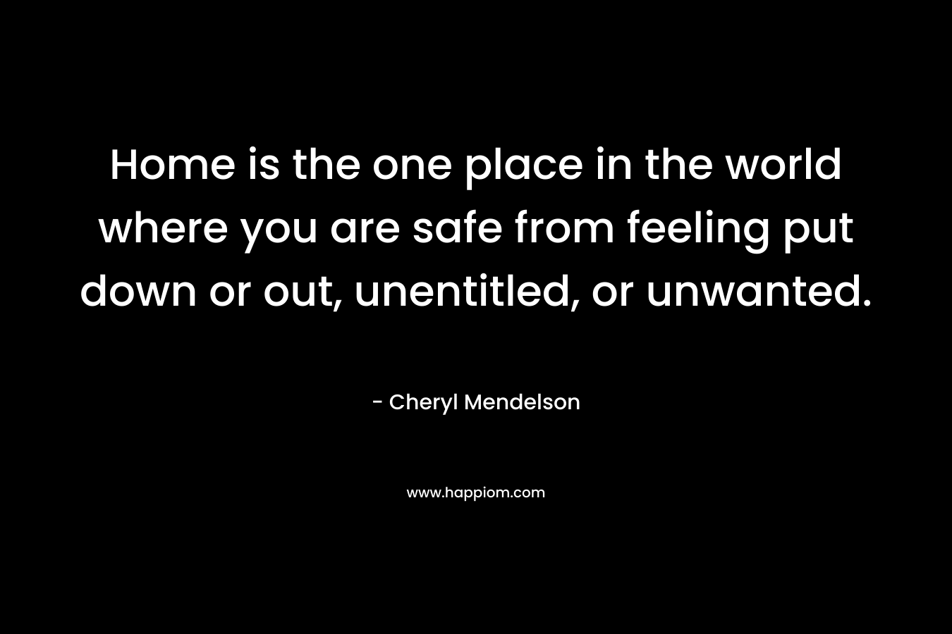 Home is the one place in the world where you are safe from feeling put down or out, unentitled, or unwanted. – Cheryl Mendelson