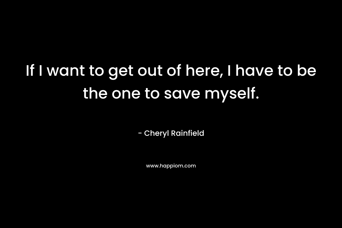 If I want to get out of here, I have to be the one to save myself. – Cheryl Rainfield