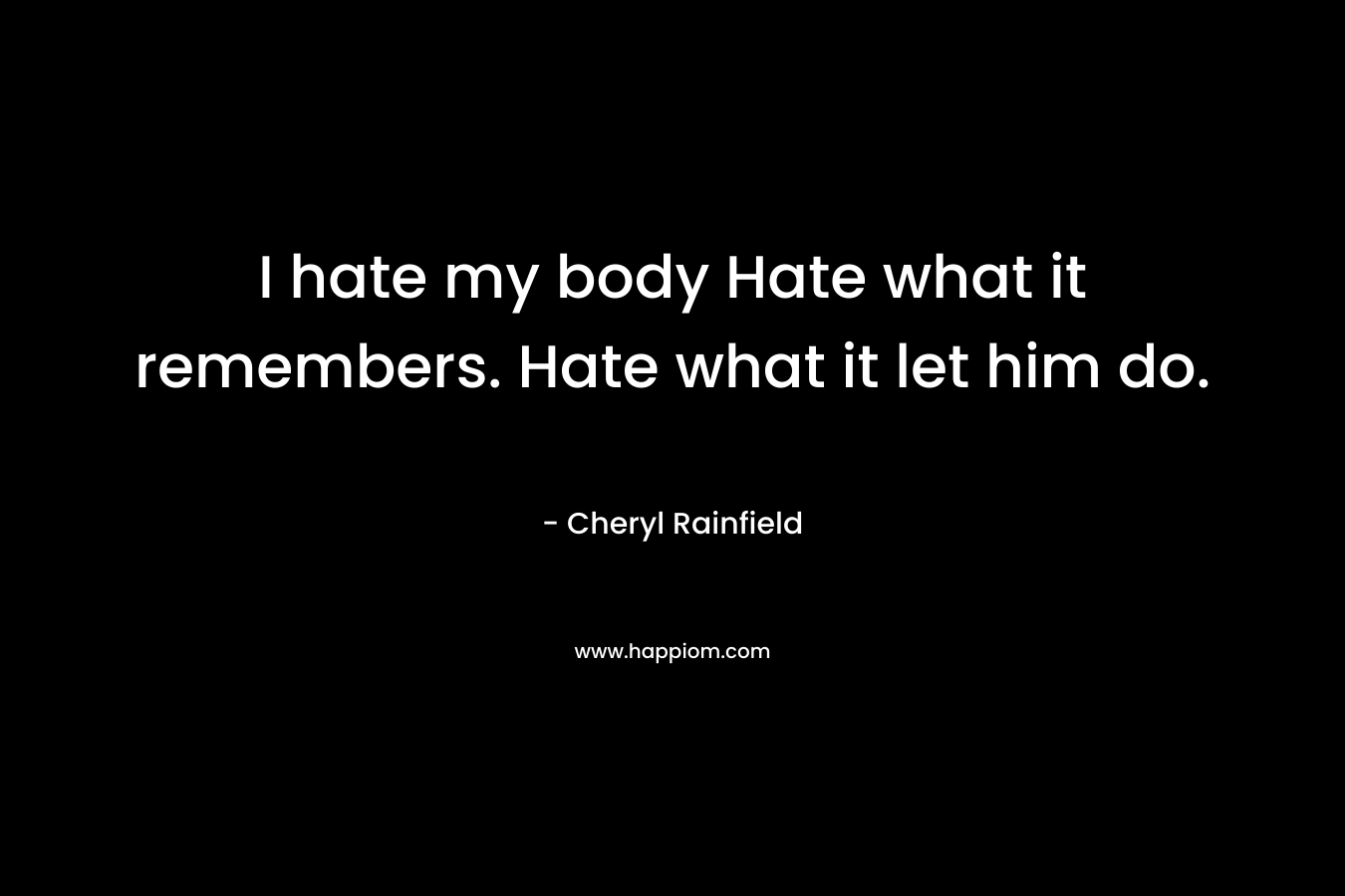 I hate my body Hate what it remembers. Hate what it let him do. – Cheryl Rainfield