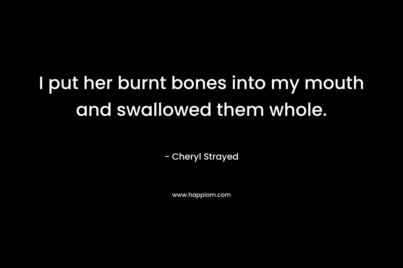 I put her burnt bones into my mouth and swallowed them whole. – Cheryl Strayed