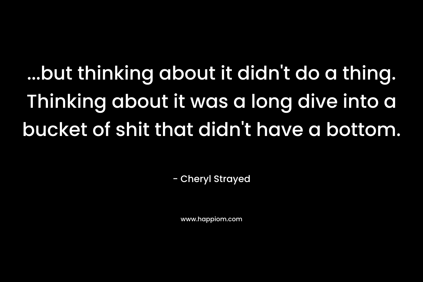 …but thinking about it didn’t do a thing. Thinking about it was a long dive into a bucket of shit that didn’t have a bottom. – Cheryl Strayed