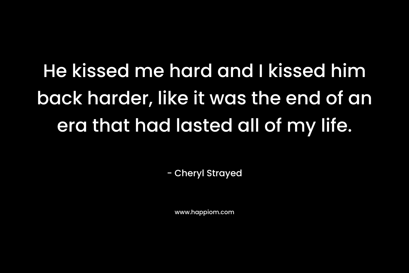 He kissed me hard and I kissed him back harder, like it was the end of an era that had lasted all of my life.