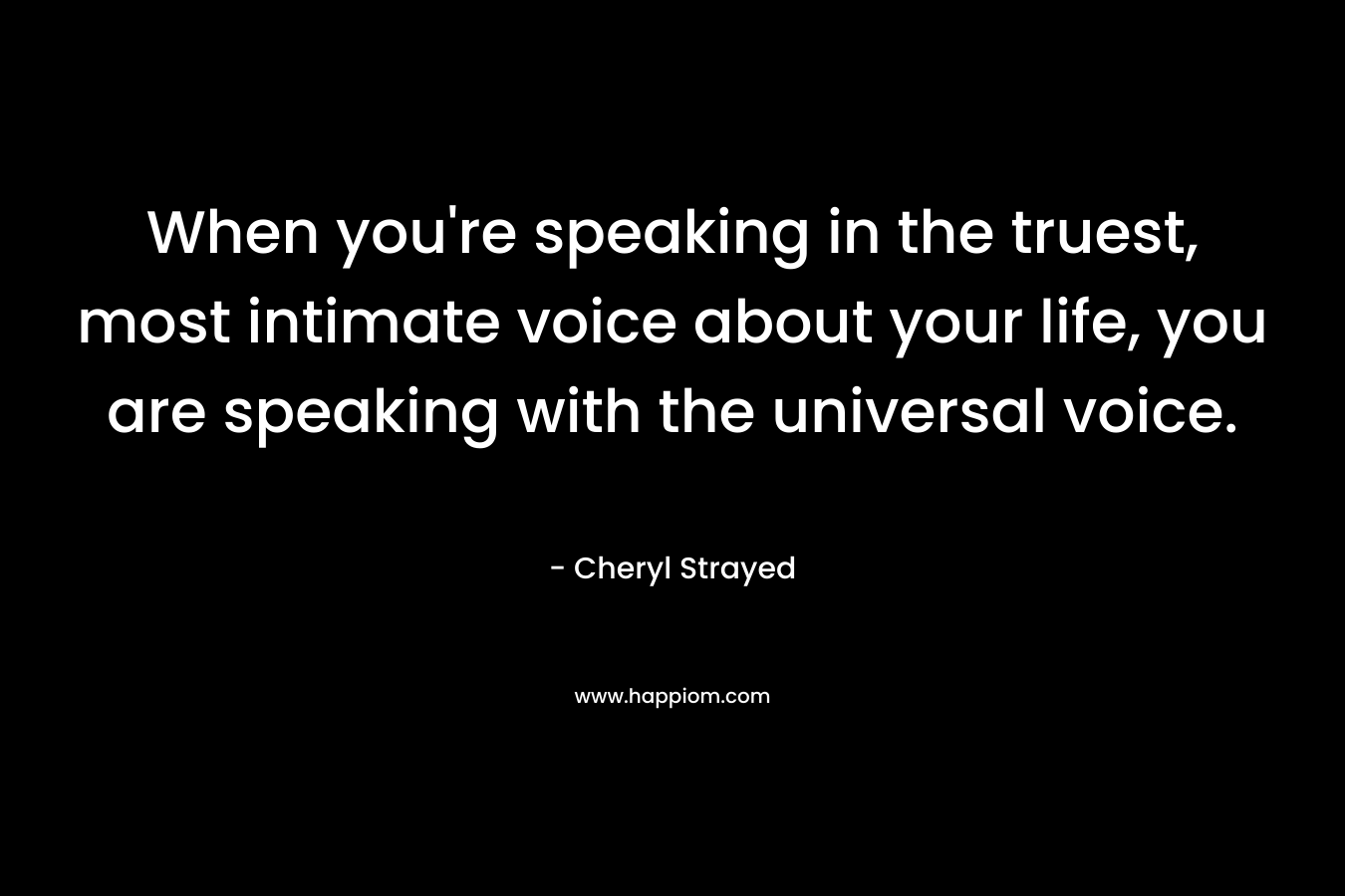 When you’re speaking in the truest, most intimate voice about your life, you are speaking with the universal voice. – Cheryl Strayed