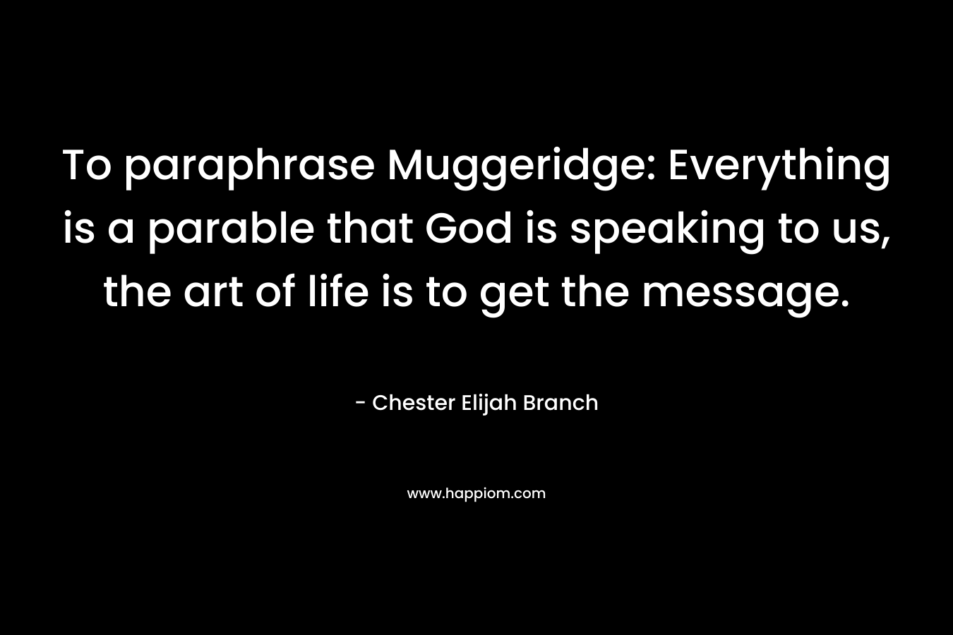 To paraphrase Muggeridge: Everything is a parable that God is speaking to us, the art of life is to get the message. – Chester Elijah Branch