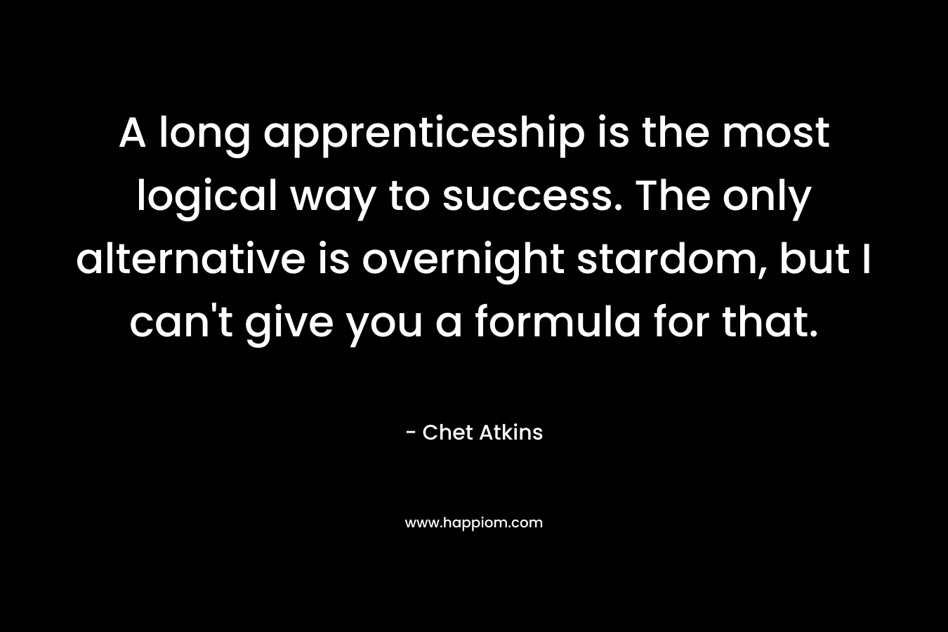 A long apprenticeship is the most logical way to success. The only alternative is overnight stardom, but I can't give you a formula for that. 