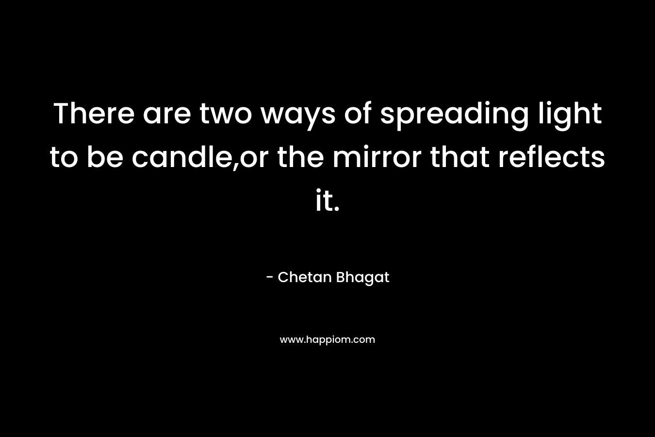 There are two ways of spreading light to be candle,or the mirror that reflects it. – Chetan Bhagat