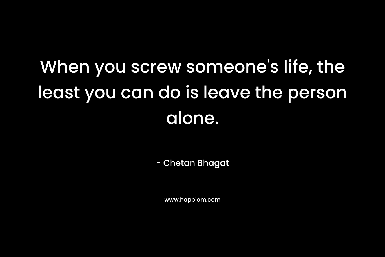 When you screw someone’s life, the least you can do is leave the person alone. – Chetan Bhagat