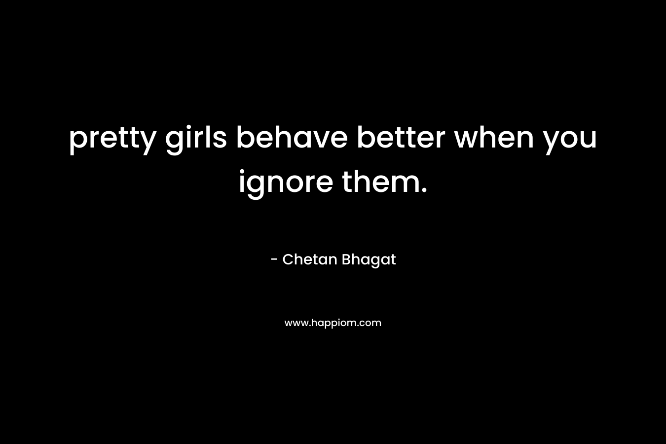 pretty girls behave better when you ignore them. – Chetan Bhagat