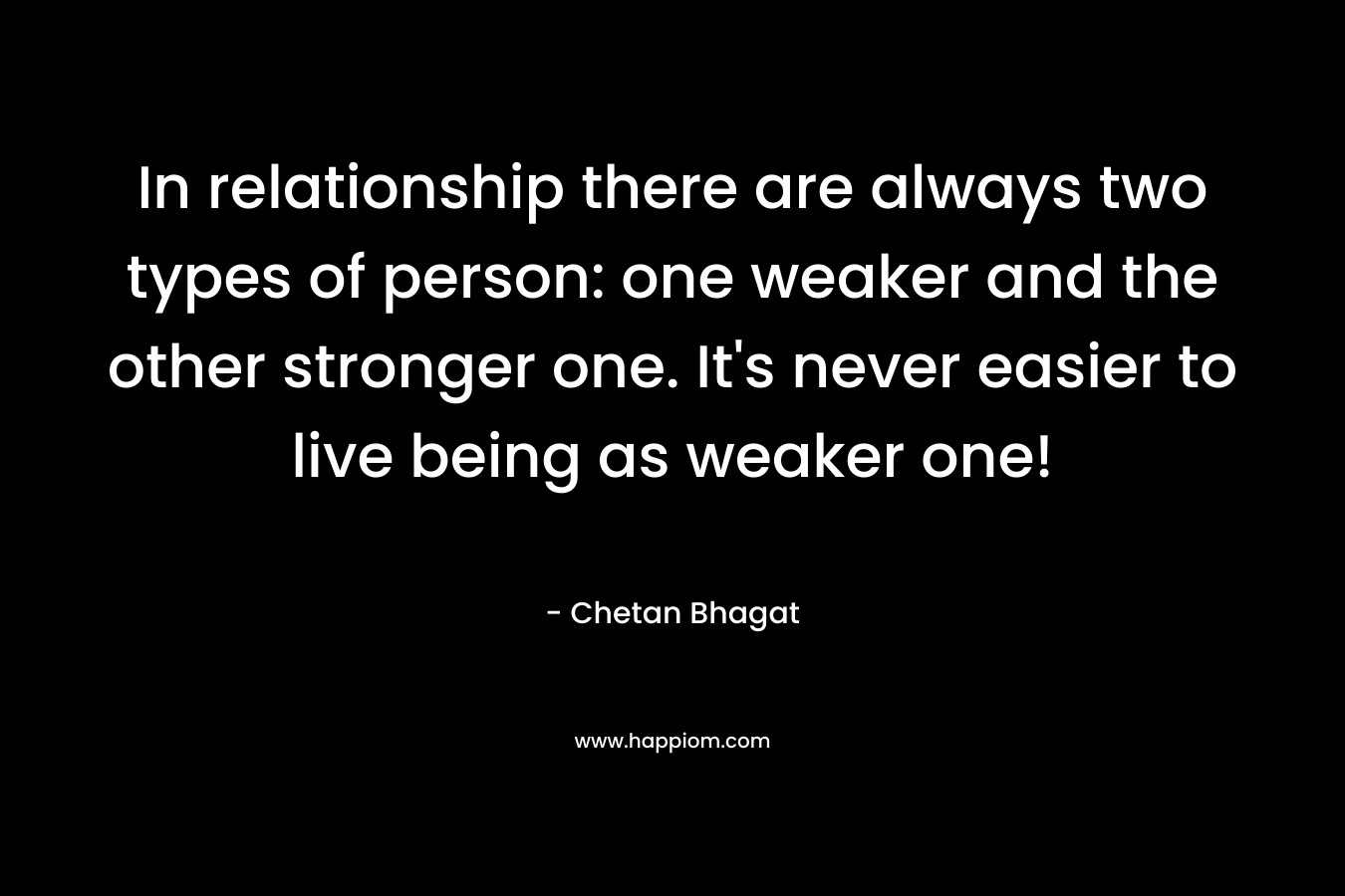 In relationship there are always two types of person: one weaker and the other stronger one. It’s never easier to live being as weaker one! – Chetan Bhagat