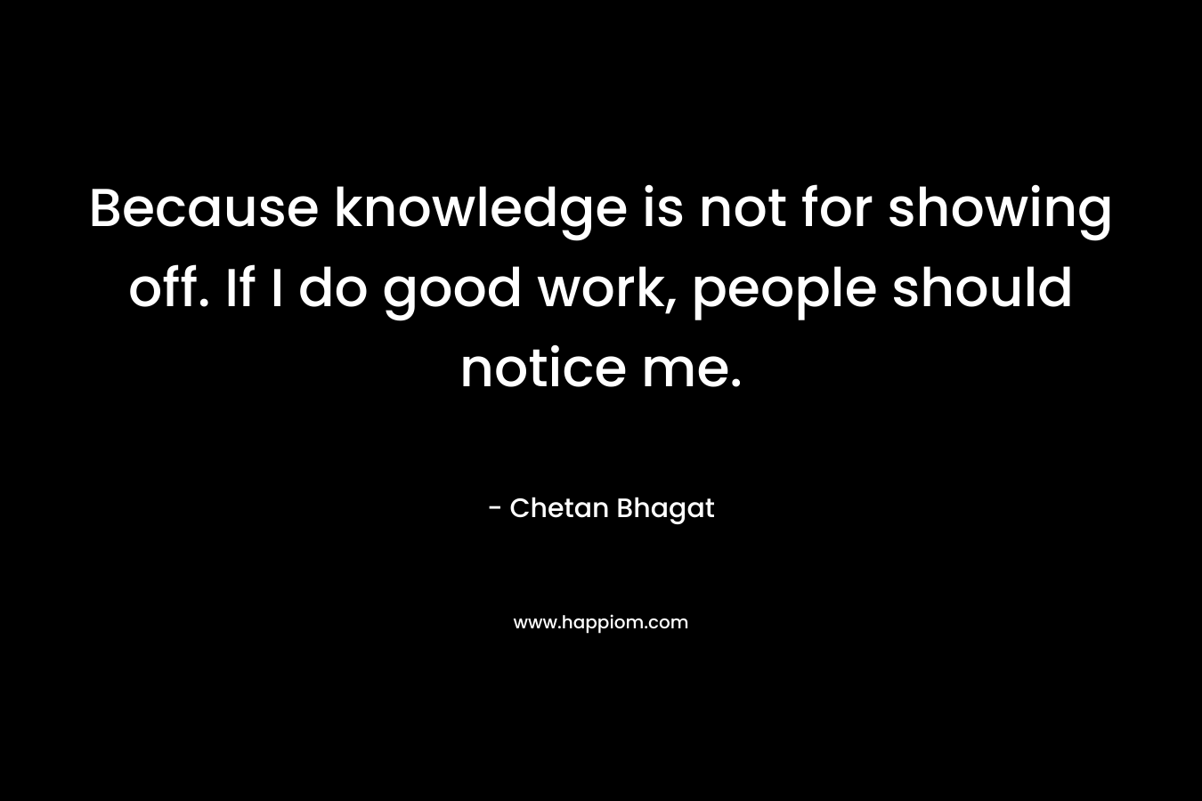 Because knowledge is not for showing off. If I do good work, people should notice me. – Chetan Bhagat