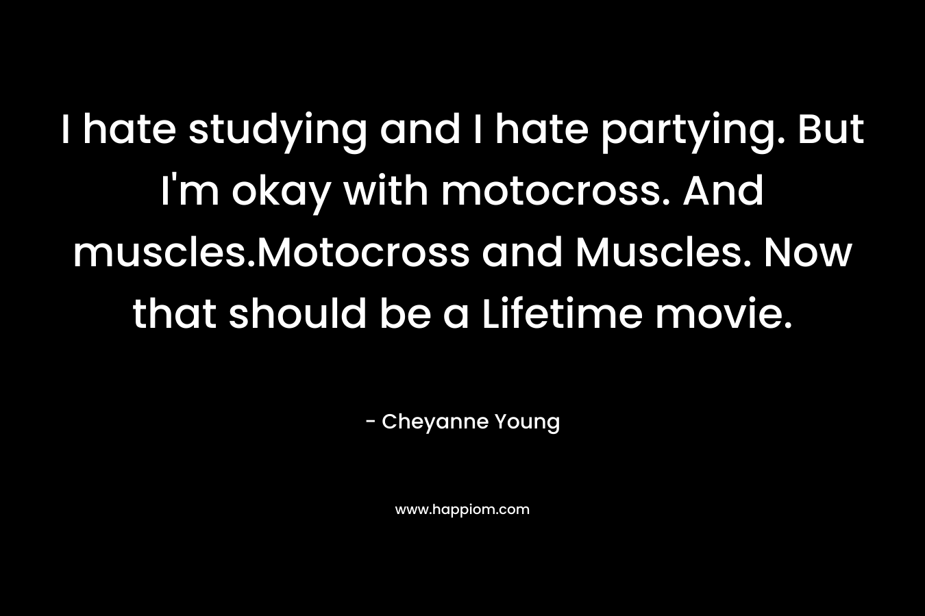 I hate studying and I hate partying. But I’m okay with motocross. And muscles.Motocross and Muscles. Now that should be a Lifetime movie. – Cheyanne Young