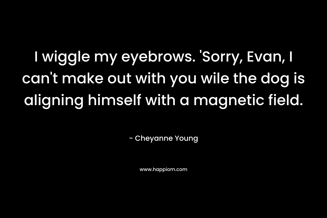 I wiggle my eyebrows. ‘Sorry, Evan, I can’t make out with you wile the dog is aligning himself with a magnetic field. – Cheyanne Young