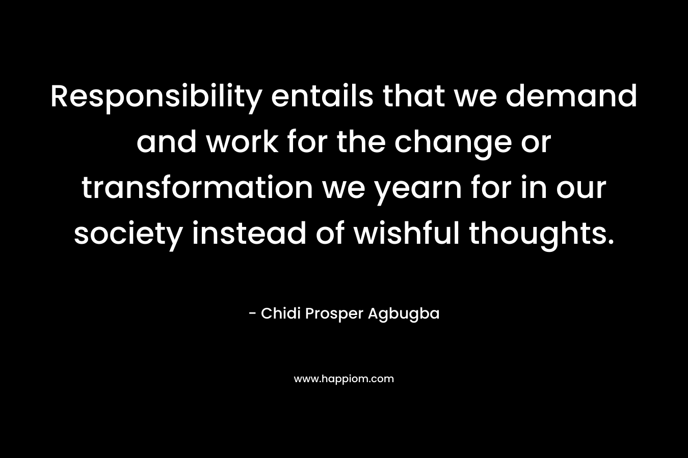 Responsibility entails that we demand and work for the change or transformation we yearn for in our society instead of wishful thoughts. – Chidi Prosper Agbugba