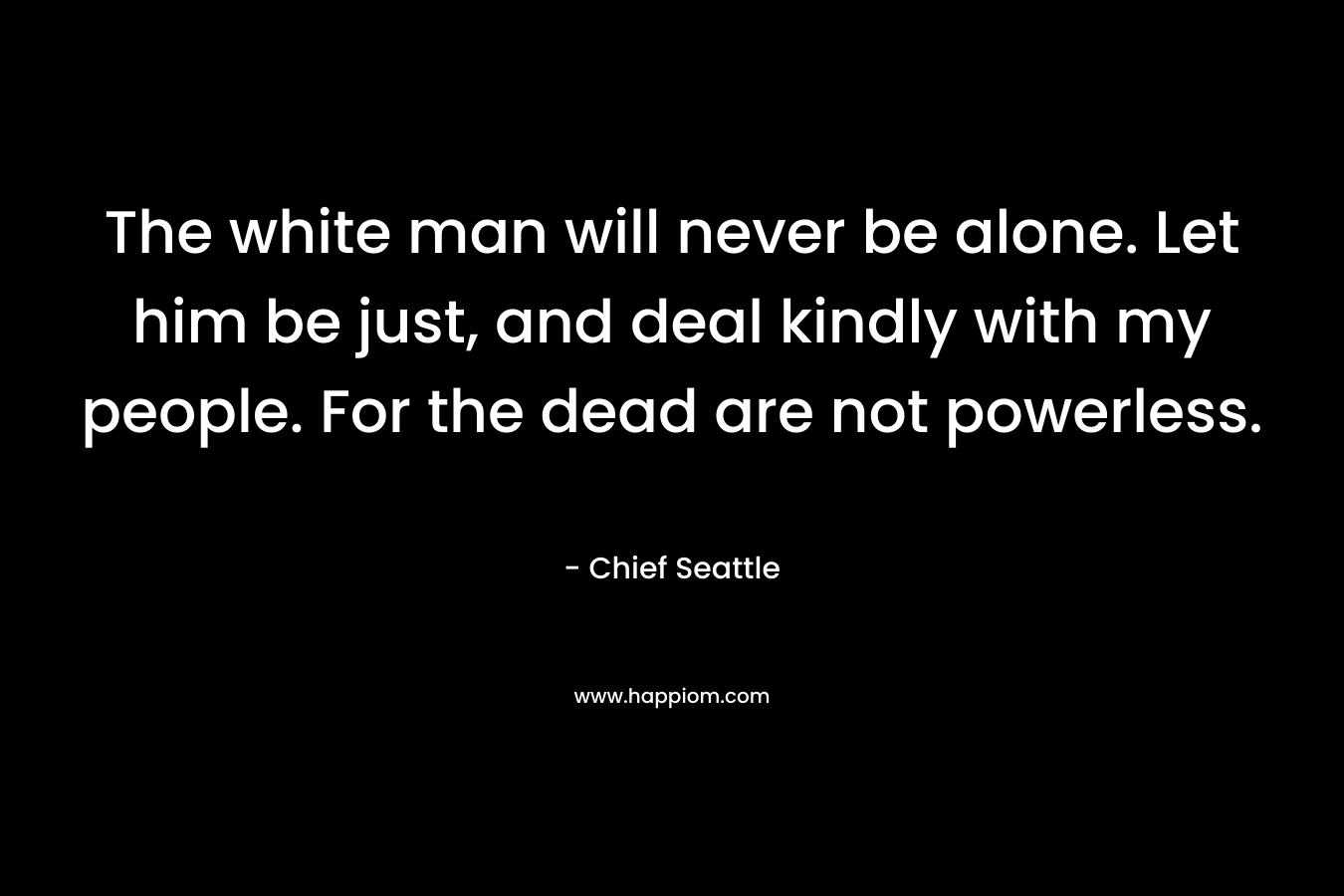 The white man will never be alone. Let him be just, and deal kindly with my people. For the dead are not powerless. – Chief Seattle