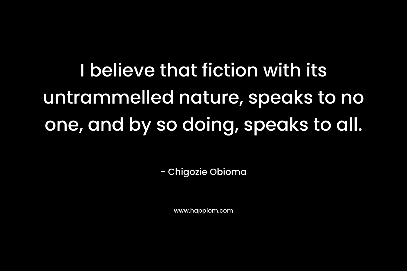 I believe that fiction with its untrammelled nature, speaks to no one, and by so doing, speaks to all.