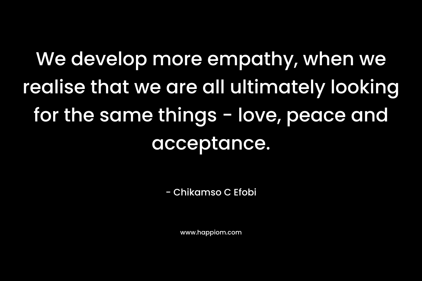 We develop more empathy, when we realise that we are all ultimately looking for the same things – love, peace and acceptance. – Chikamso C Efobi