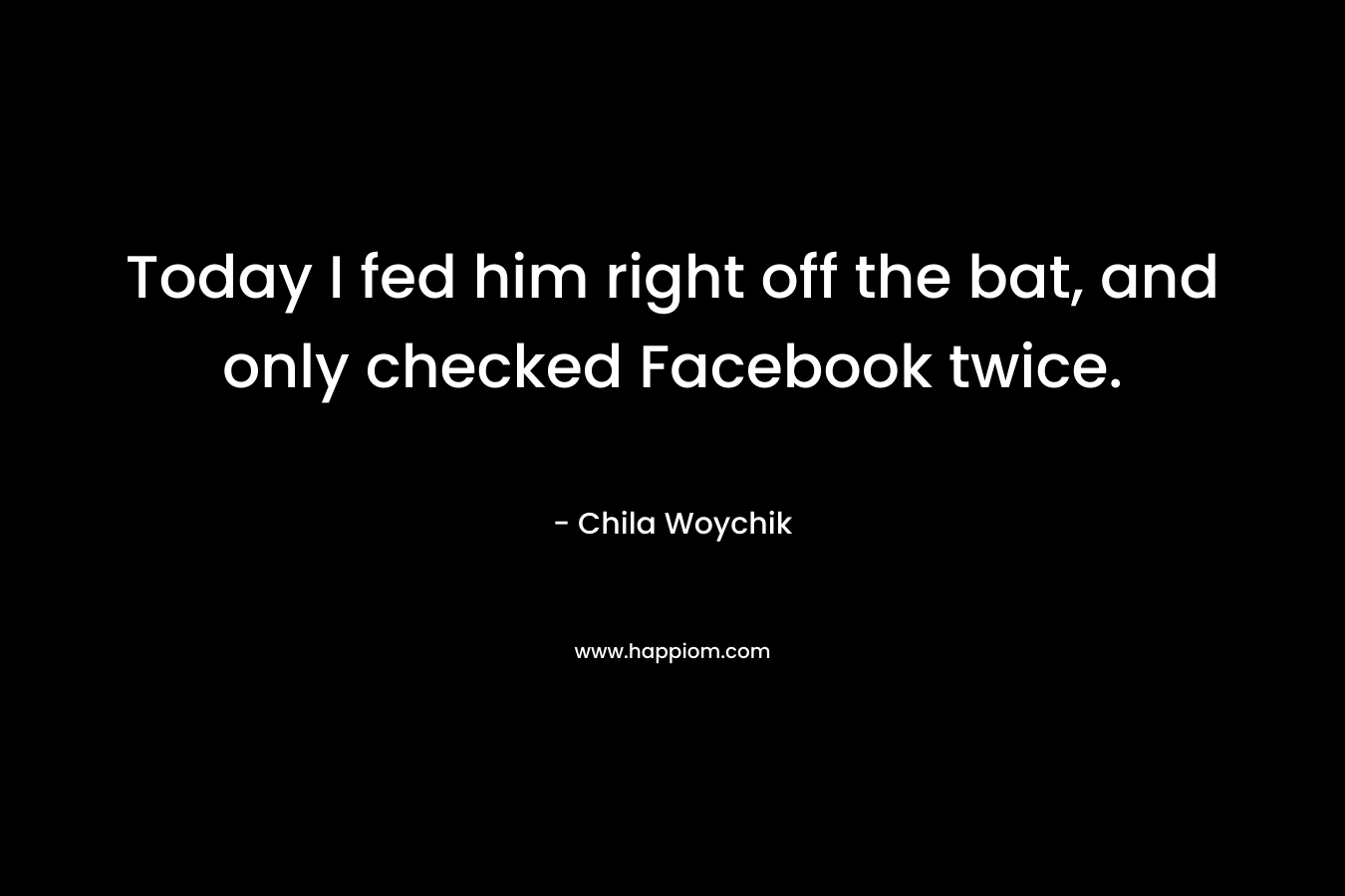 Today I fed him right off the bat, and only checked Facebook twice. – Chila Woychik