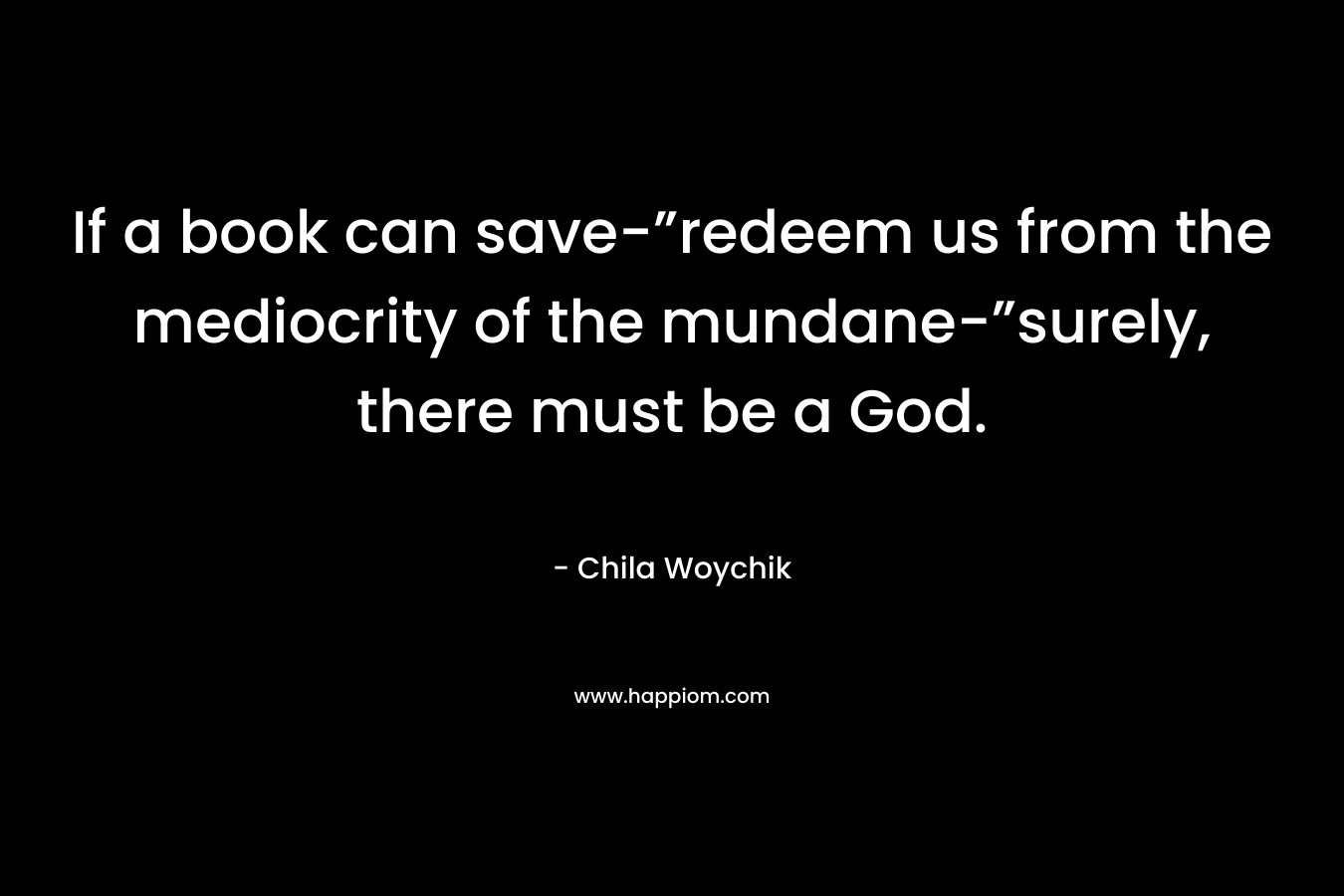 If a book can save-”redeem us from the mediocrity of the mundane-”surely, there must be a God. – Chila Woychik