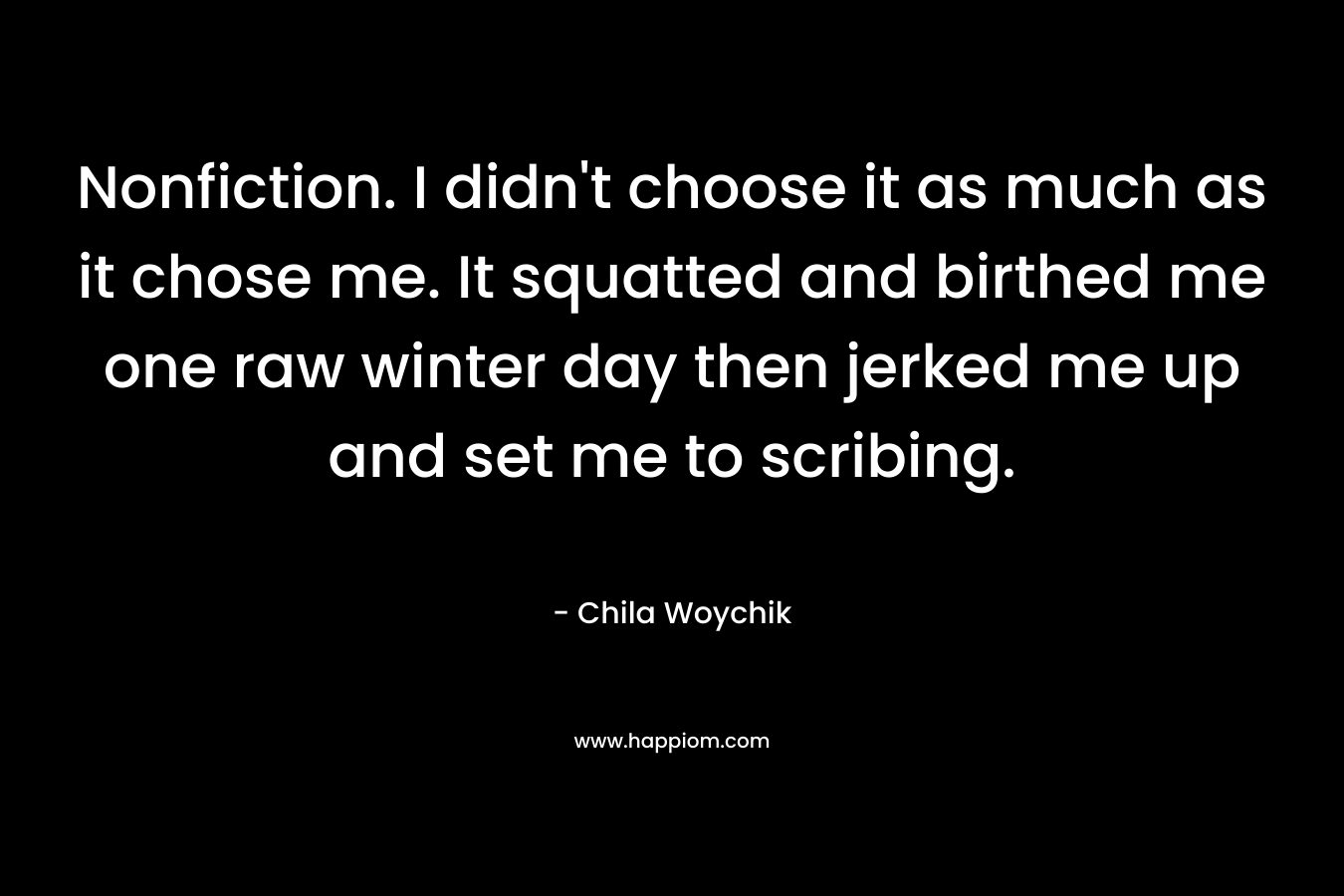 Nonfiction. I didn’t choose it as much as it chose me. It squatted and birthed me one raw winter day then jerked me up and set me to scribing. – Chila Woychik