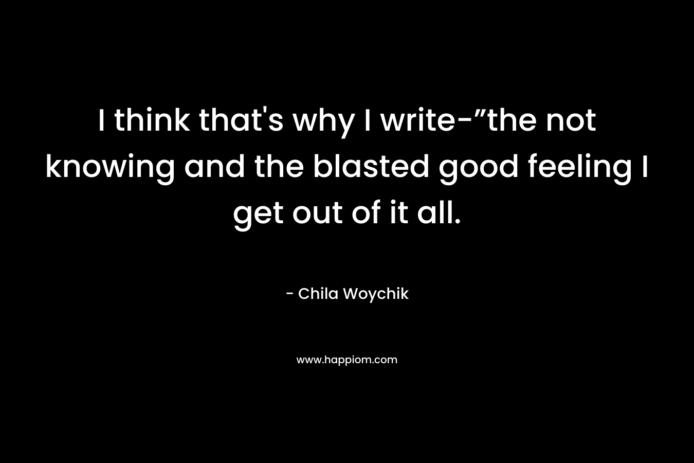 I think that's why I write-”the not knowing and the blasted good feeling I get out of it all.
