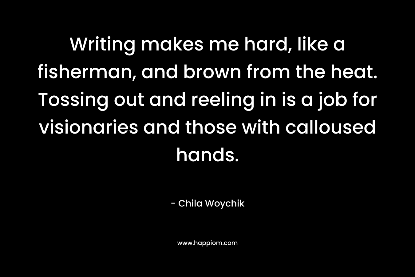 Writing makes me hard, like a fisherman, and brown from the heat. Tossing out and reeling in is a job for visionaries and those with calloused hands. – Chila Woychik