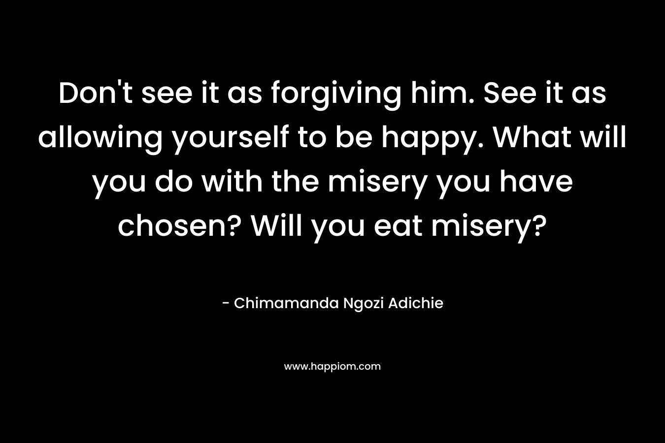 Don't see it as forgiving him. See it as allowing yourself to be happy. What will you do with the misery you have chosen? Will you eat misery?