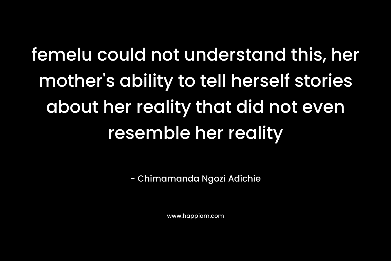 femelu could not understand this, her mother’s ability to tell herself stories about her reality that did not even resemble her reality – Chimamanda Ngozi Adichie