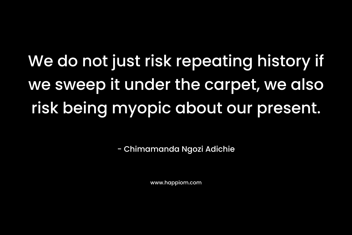 We do not just risk repeating history if we sweep it under the carpet, we also risk being myopic about our present. – Chimamanda Ngozi Adichie