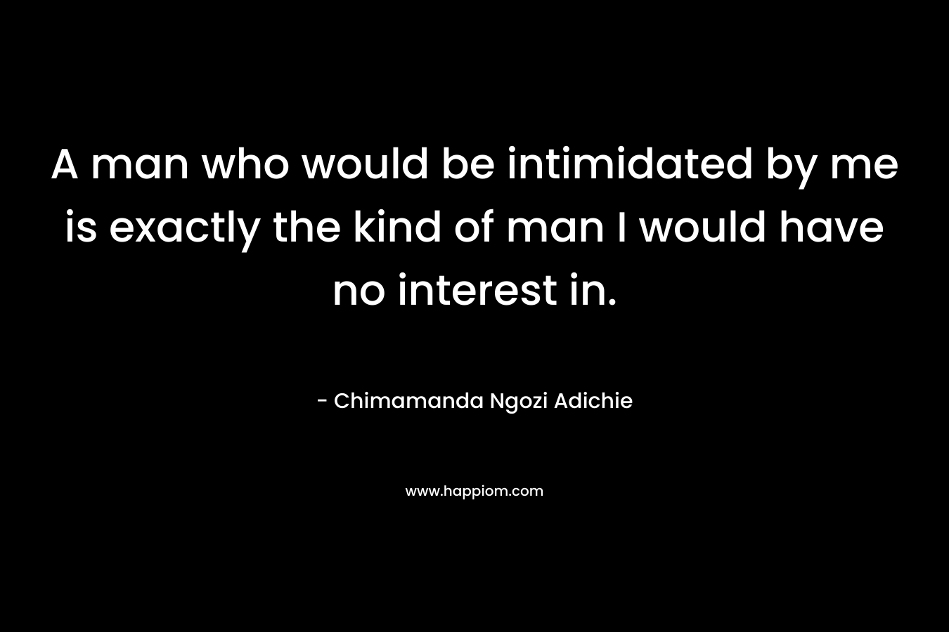 A man who would be intimidated by me is exactly the kind of man I would have no interest in. – Chimamanda Ngozi Adichie