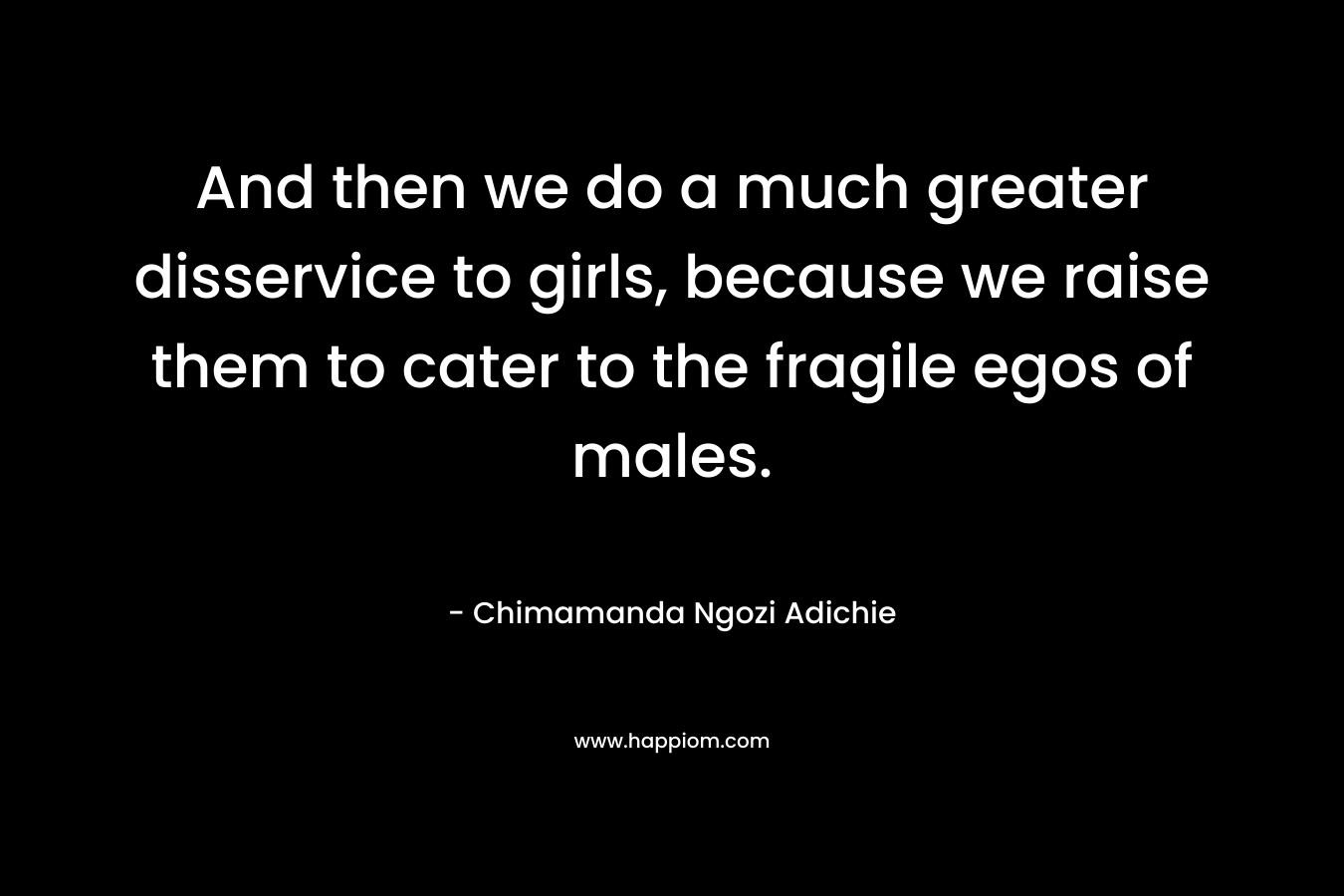 And then we do a much greater disservice to girls, because we raise them to cater to the fragile egos of males. – Chimamanda Ngozi Adichie
