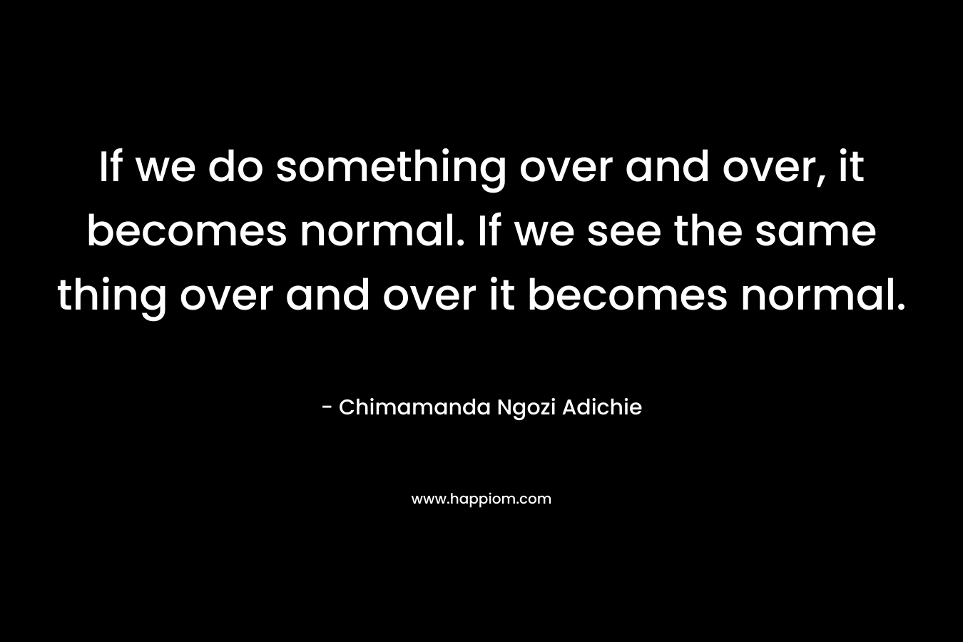 If we do something over and over, it becomes normal. If we see the same thing over and over it becomes normal.