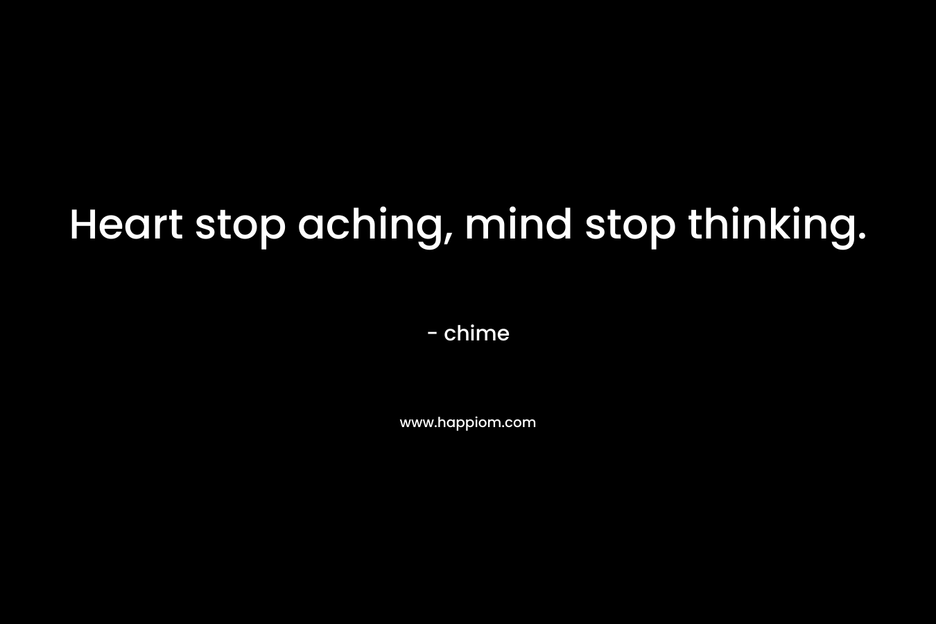 Heart stop aching, mind stop thinking. – chime