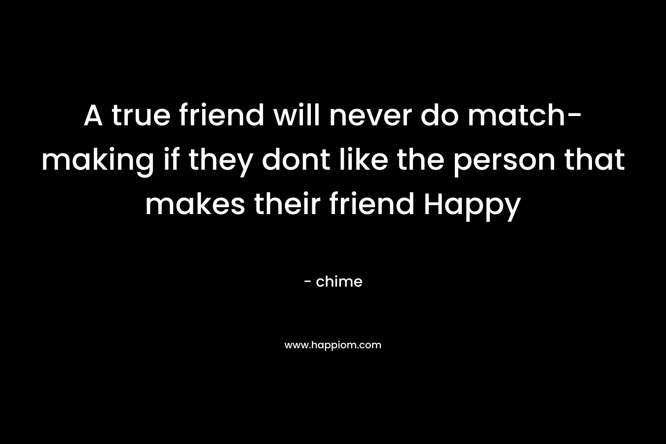A true friend will never do match-making if they dont like the person that makes their friend Happy