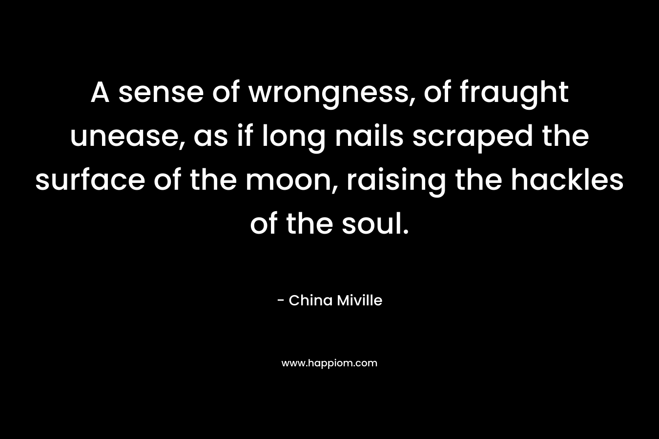 A sense of wrongness, of fraught unease, as if long nails scraped the surface of the moon, raising the hackles of the soul. – China Miville