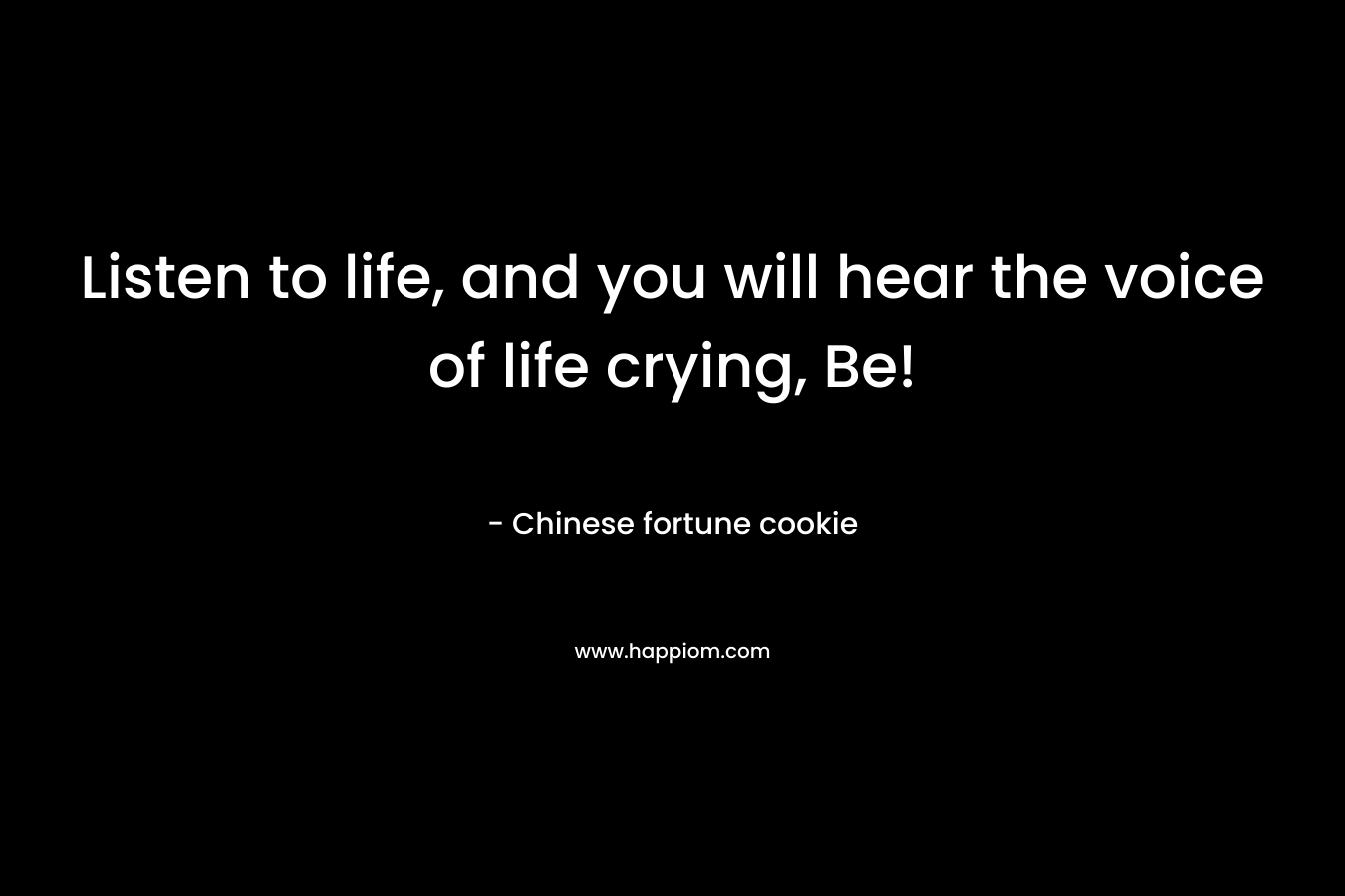 Listen to life, and you will hear the voice of life crying, Be! – Chinese fortune cookie