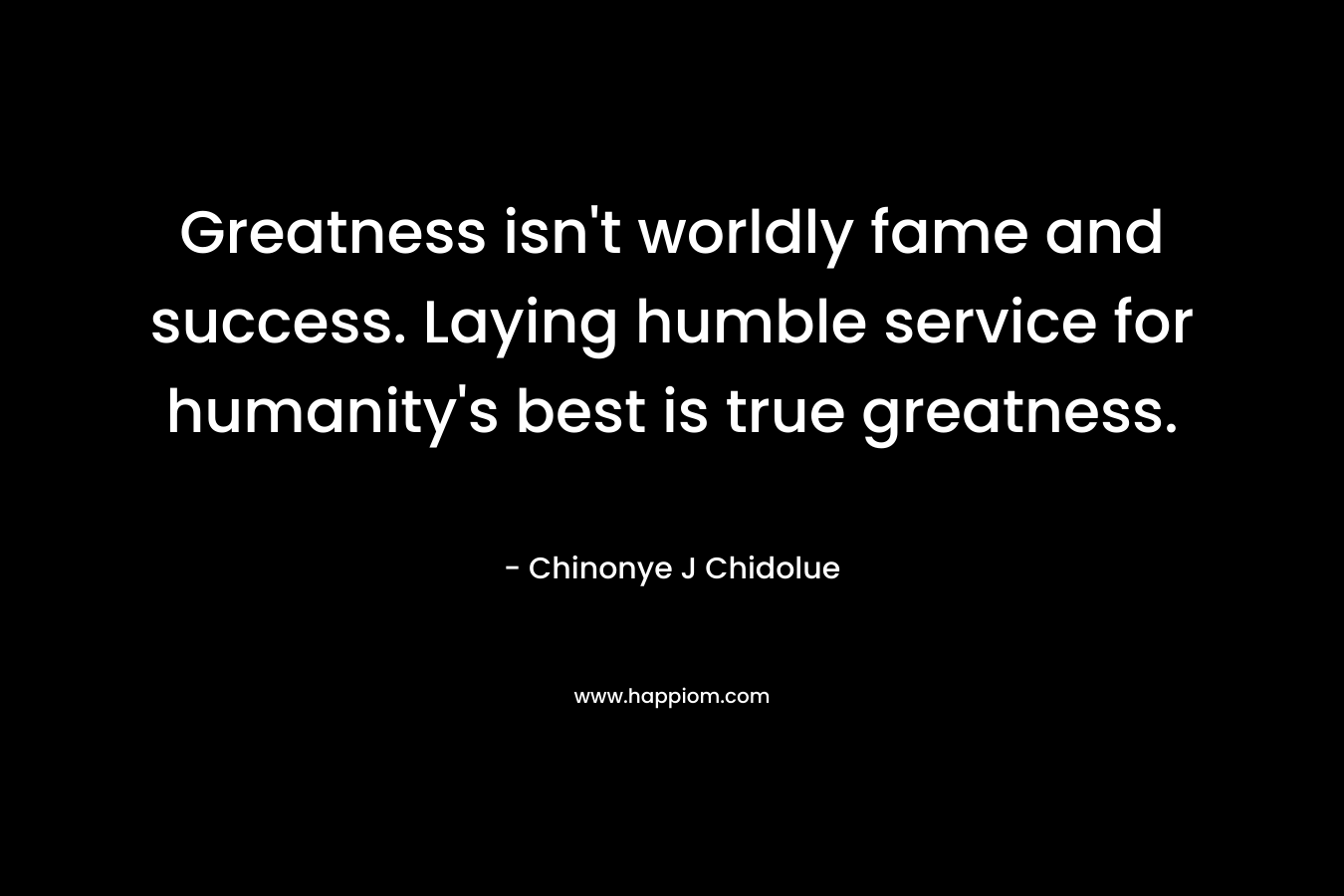 Greatness isn’t worldly fame and success. Laying humble service for humanity’s best is true greatness. – Chinonye J Chidolue