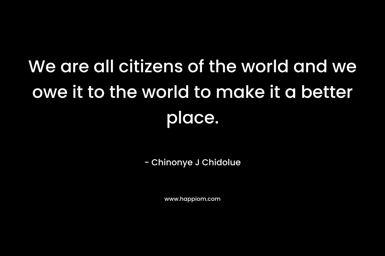 We are all citizens of the world and we owe it to the world to make it a better place.