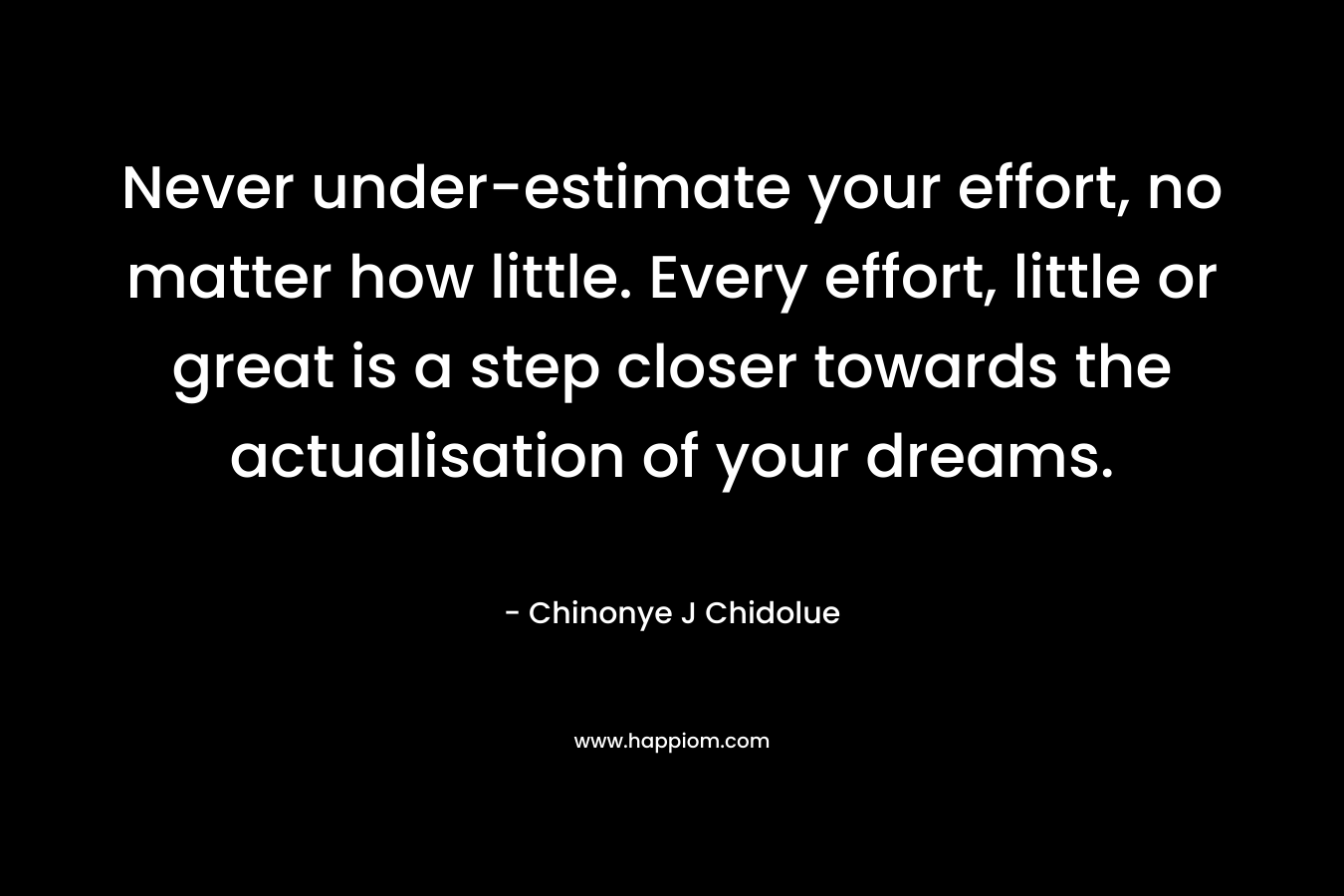 Never under-estimate your effort, no matter how little. Every effort, little or great is a step closer towards the actualisation of your dreams.