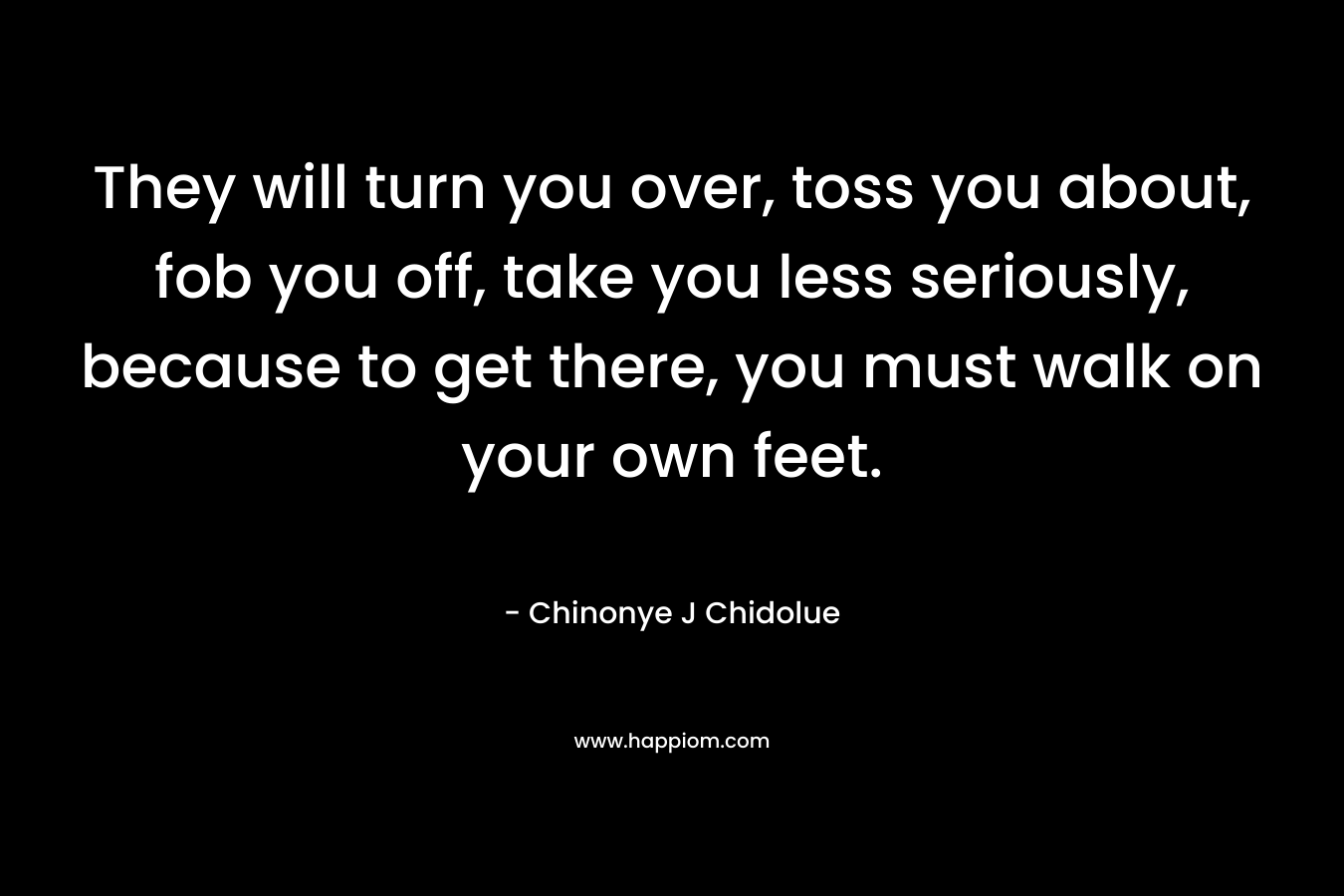 They will turn you over, toss you about, fob you off, take you less seriously, because to get there, you must walk on your own feet. – Chinonye J Chidolue