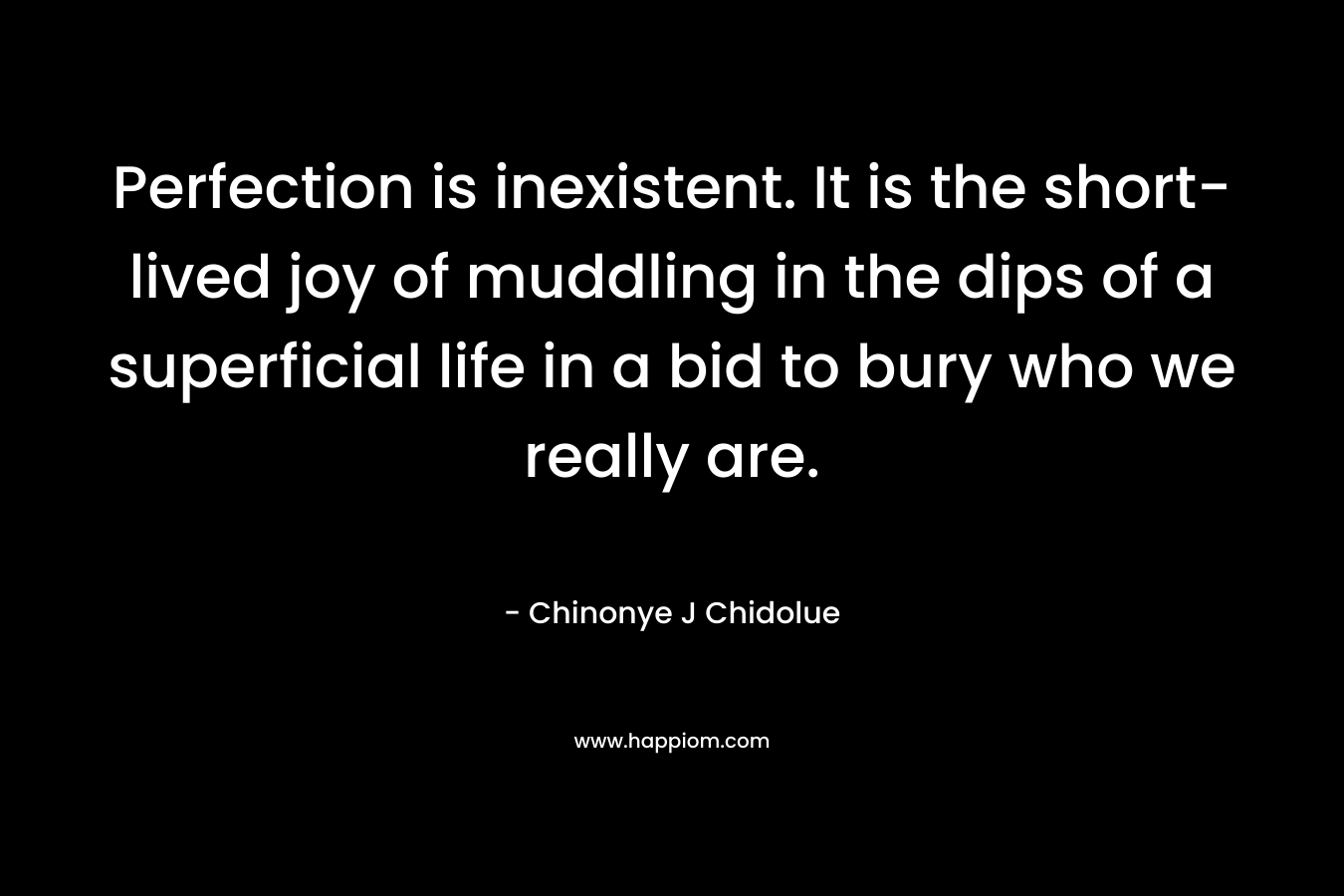 Perfection is inexistent. It is the short-lived joy of muddling in the dips of a superficial life in a bid to bury who we really are. – Chinonye J Chidolue