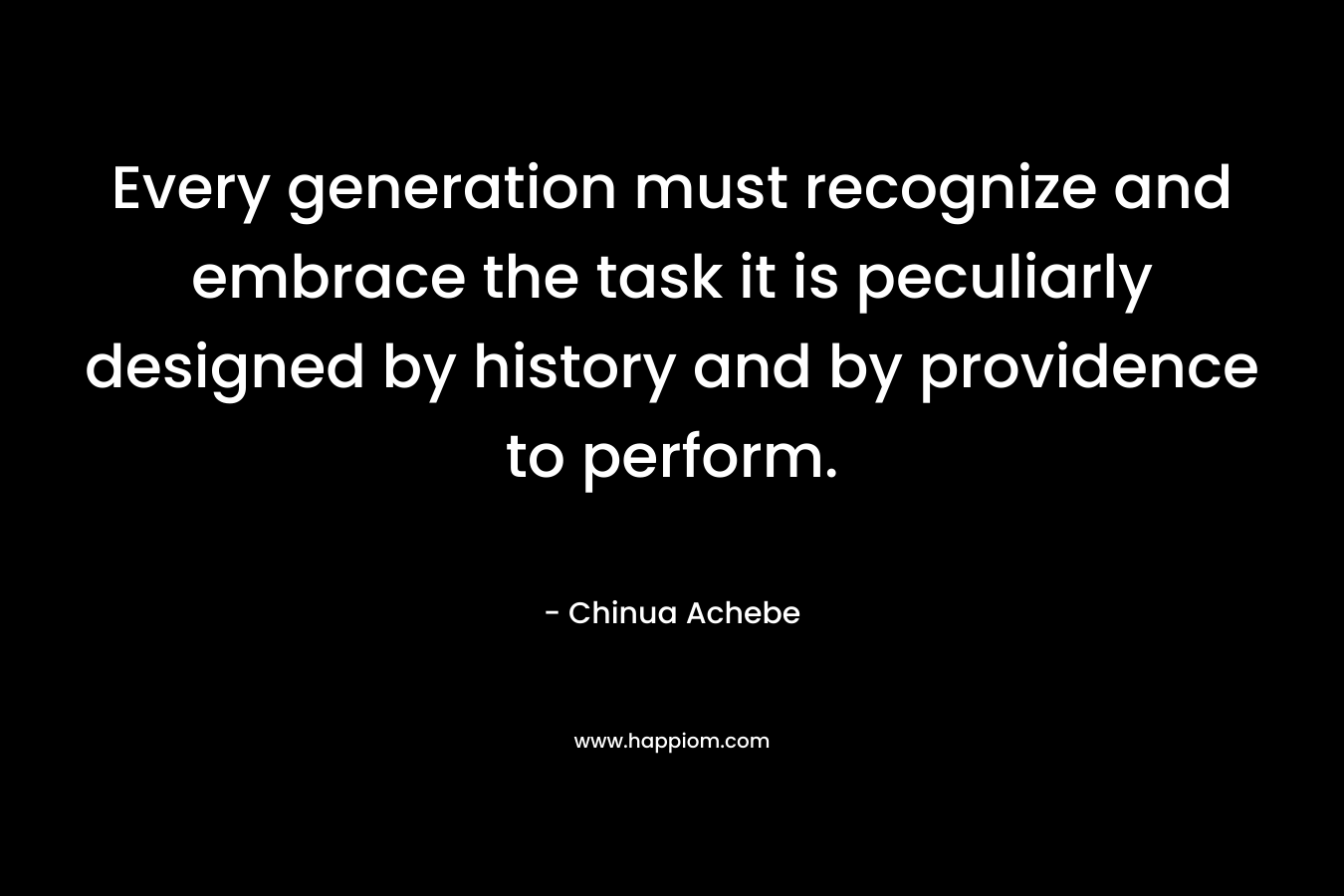 Every generation must recognize and embrace the task it is peculiarly designed by history and by providence to perform. – Chinua Achebe
