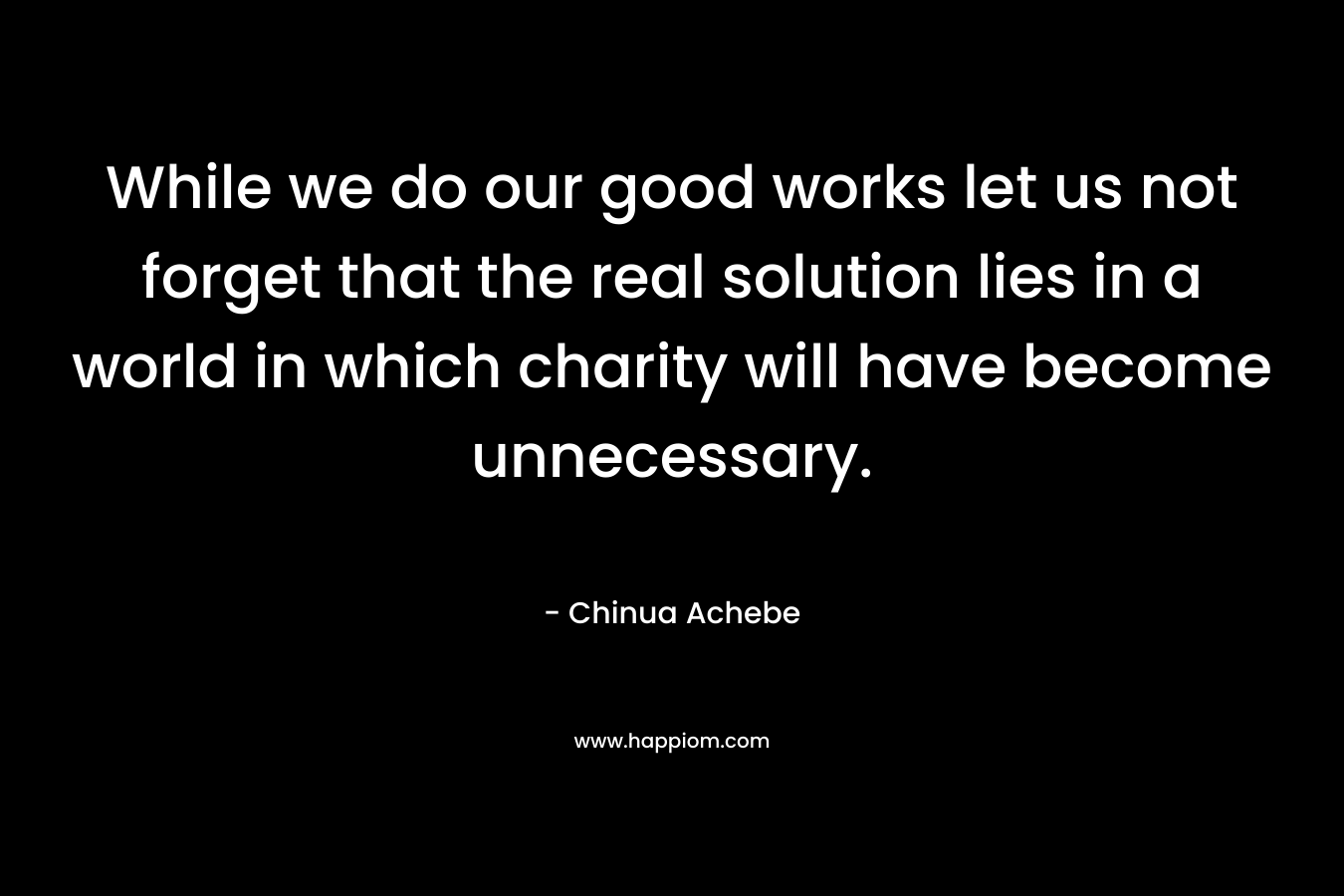 While we do our good works let us not forget that the real solution lies in a world in which charity will have become unnecessary. – Chinua Achebe