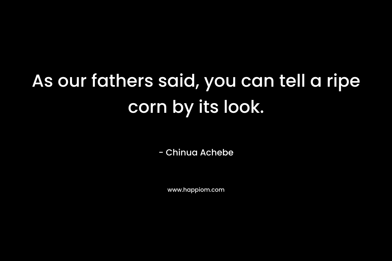 As our fathers said, you can tell a ripe corn by its look. – Chinua Achebe