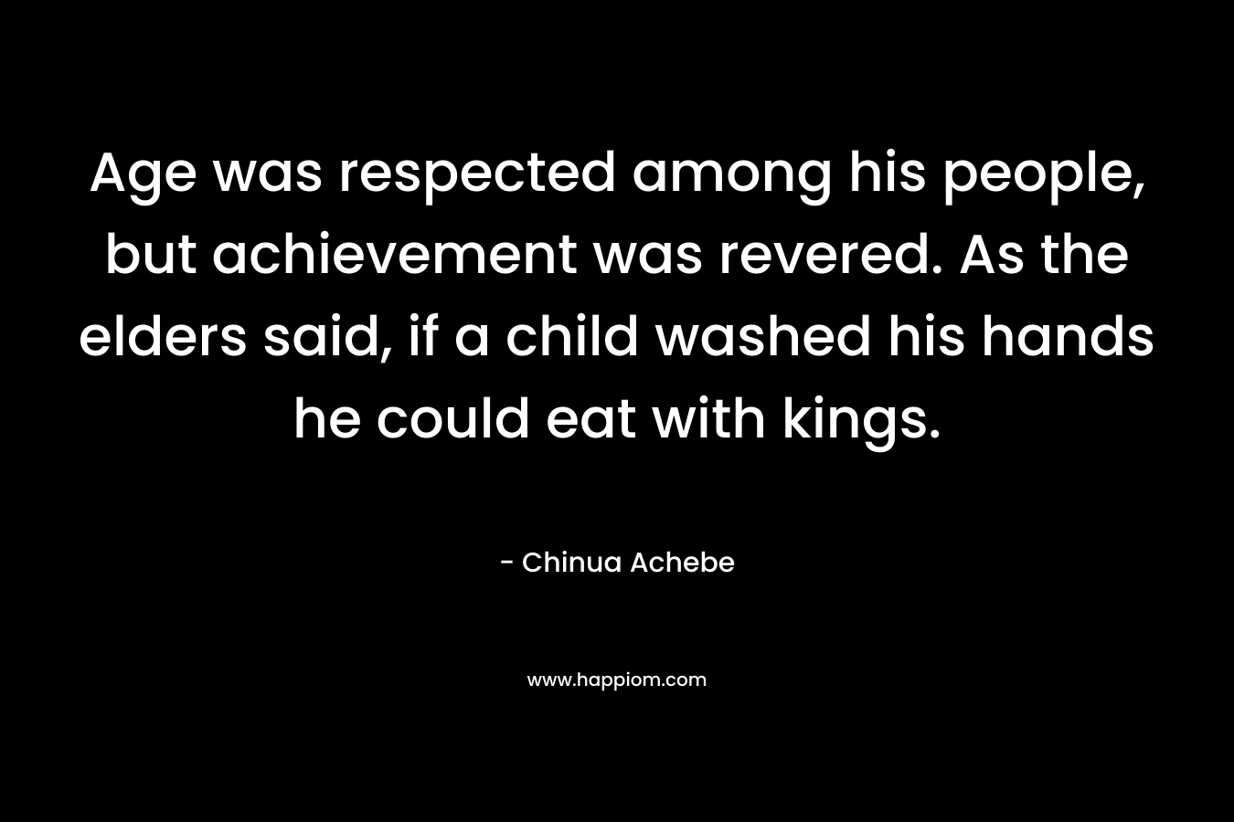 Age was respected among his people, but achievement was revered. As the elders said, if a child washed his hands he could eat with kings. – Chinua Achebe