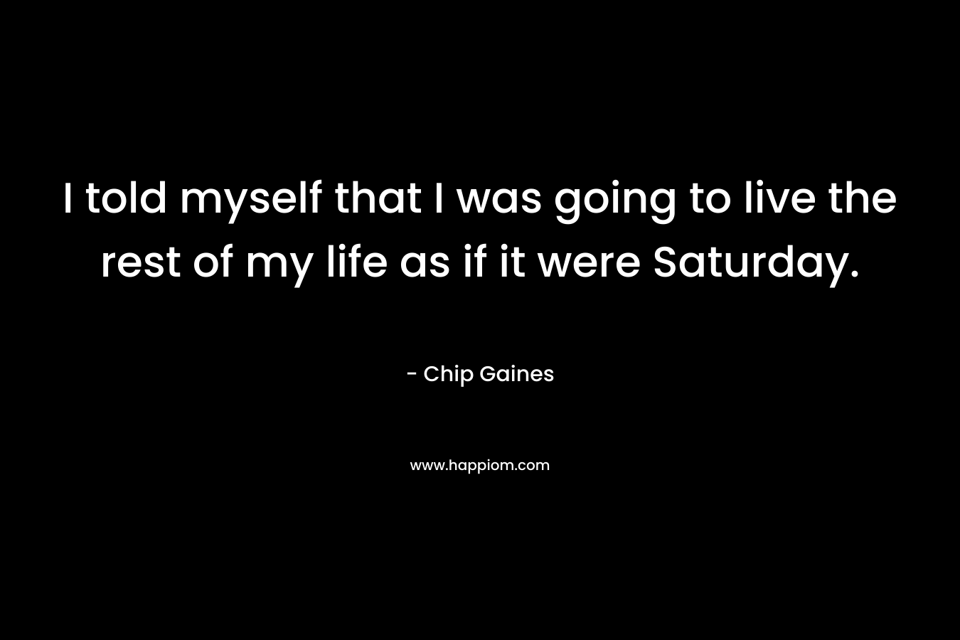I told myself that I was going to live the rest of my life as if it were Saturday. – Chip Gaines