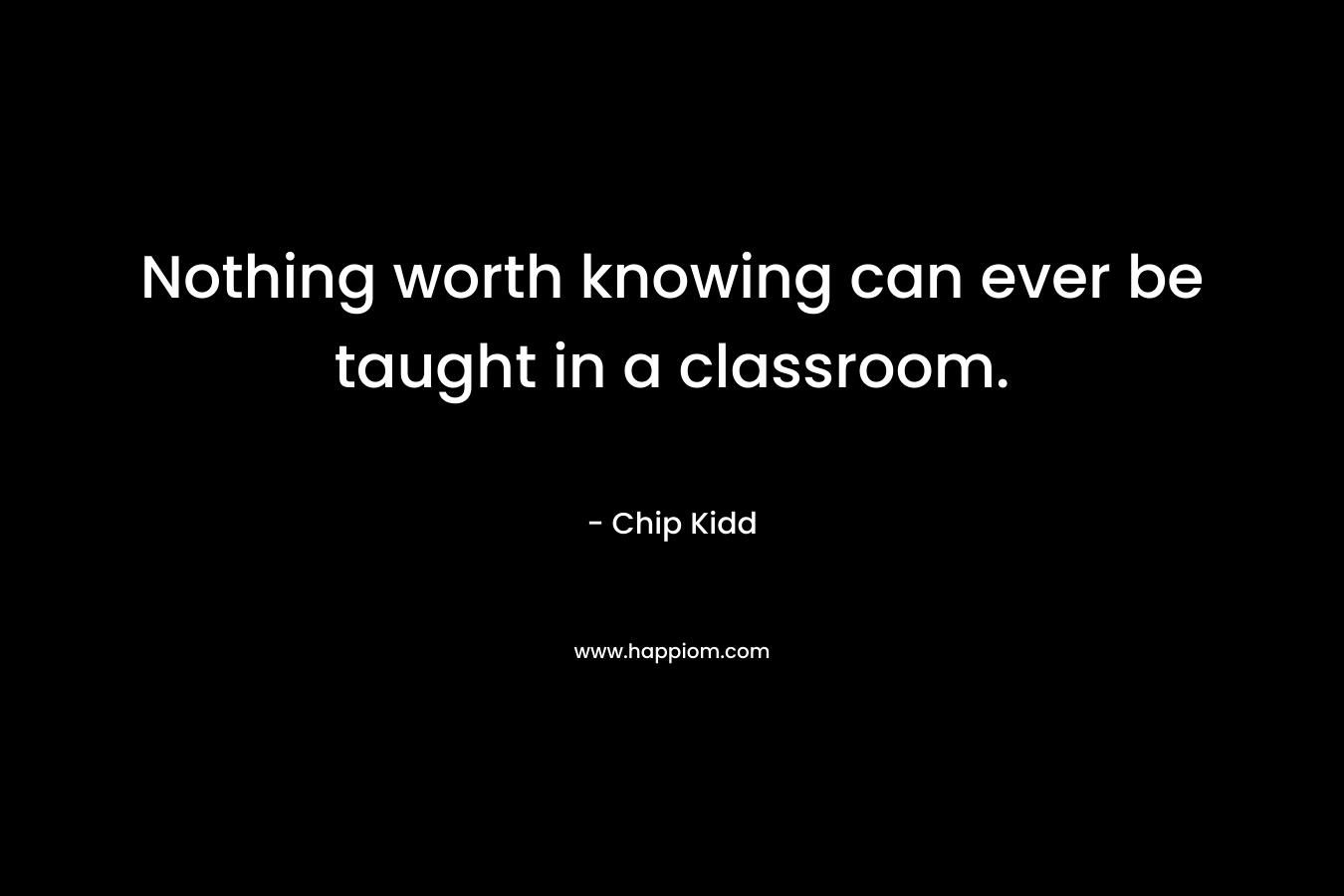Nothing worth knowing can ever be taught in a classroom. – Chip Kidd