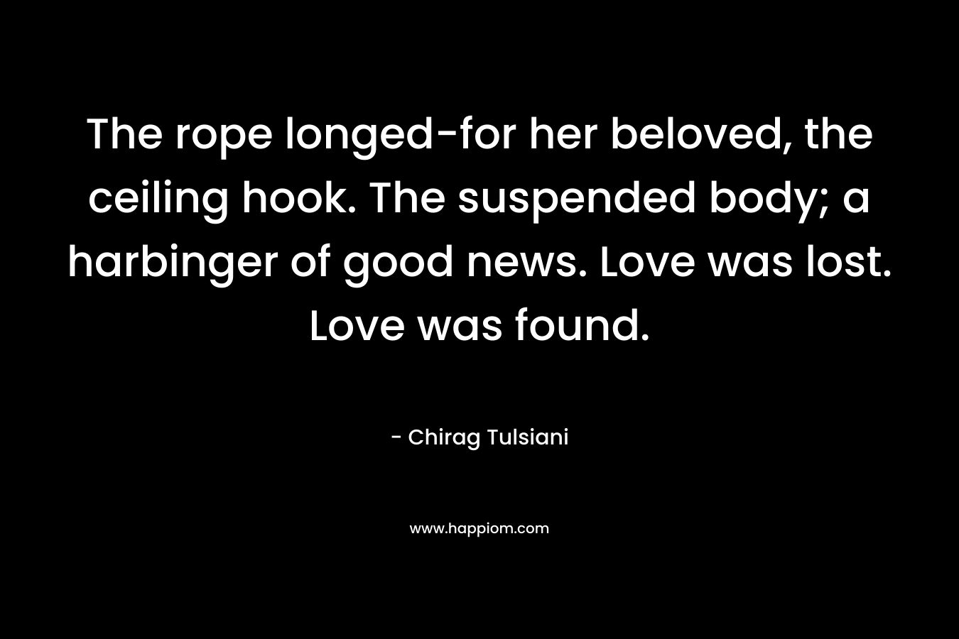 The rope longed-for her beloved, the ceiling hook. The suspended body; a harbinger of good news. Love was lost. Love was found. – Chirag Tulsiani
